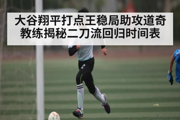 大谷翔平打点王稳局助攻道奇教练揭秘二刀流回归时间表