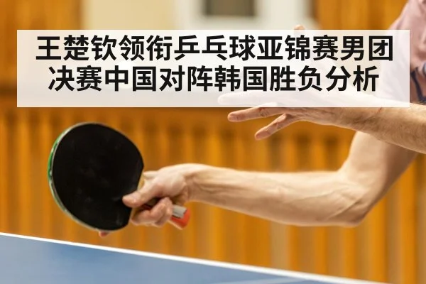 王楚钦领衔乒乓球亚锦赛男团决赛中国对阵韩国胜负分析