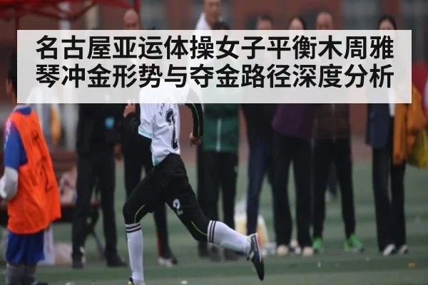 名古屋亚运体操女子平衡木周雅琴冲金形势与夺金路径深度分析